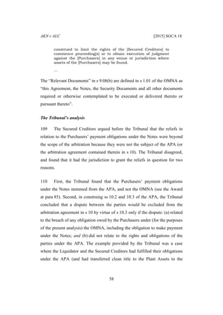 AKN v ALC [2015] SGCA 18
58
construed to limit the rights of the [Secured Creditors] to
commence proceeding[s] or to obtain execution of judgment
against the [Purchasers] in any venue or jurisdiction where
assets of the [Purchasers] may be found.
…
The “Relevant Documents” in s 9.08(b) are defined in s 1.01 of the OMNA as
“this Agreement, the Notes, the Security Documents and all other documents
required or otherwise contemplated to be executed or delivered thereto or
pursuant thereto”.
The Tribunal’s analysis
109 The Secured Creditors argued before the Tribunal that the reliefs in
relation to the Purchasers’ payment obligations under the Notes were beyond
the scope of the arbitration because they were not the subject of the APA (or
the arbitration agreement contained therein in s 10). The Tribunal disagreed,
and found that it had the jurisdiction to grant the reliefs in question for two
reasons.
110 First, the Tribunal found that the Purchasers’ payment obligations
under the Notes stemmed from the APA, and not the OMNA (see the Award
at para 85). Second, in construing ss 10.2 and 10.3 of the APA, the Tribunal
concluded that a dispute between the parties would be excluded from the
arbitration agreement in s 10 by virtue of s 10.3 only if the dispute: (a) related
to the breach of any obligation owed by the Purchasers under (for the purposes
of the present analysis) the OMNA, including the obligation to make payment
under the Notes; and (b) did not relate to the rights and obligations of the
parties under the APA. The example provided by the Tribunal was a case
where the Liquidator and the Secured Creditors had fulfilled their obligations
under the APA (and had transferred clean title to the Plant Assets to the
 