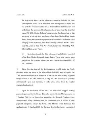 AKN v ALC [2015] SGCA 18
6
for those taxes. The APA was silent as to who was liable for the Post-
Closing Plant Assets Taxes. However, from the sequence of events that
led up to the revocation of the TAA, it seemed that the Purchasers had
undertaken the responsibility of paying those taxes (see the Award at
paras 170–192). On the Tribunal’s analysis, the Purchasers had in fact
attempted to pay the first instalment of the Post-Closing Plant Assets
Taxes, but a portion of their payment was instead allocated to the third
category of tax liabilities, the “Post-Closing Retained Assets Taxes”
(see the Award at para 191). As a result, there were outstanding Post-
Closing Plant Assets Taxes.
(c) As just mentioned, the third category of tax liabilities consisted
of the Post-Closing Retained Assets Taxes. These were current taxes
payable on the Retained Assets, and were clearly the responsibility of
the Liquidator.
12 Right from the time of the first instalment payable under the TAA,
problems arose and some of the aforesaid tax liabilities were not paid. The
TAA was eventually revoked. However, it was unclear what exactly triggered
the revocation of the TAA and when exactly the TAA was revoked (whether
automatically upon non-payment, or only upon notice from the Erebor
municipal authorities).
13 Upon the revocation of the TAA, the Purchasers stopped making
payments pursuant to the Notes. They also applied to the Morian courts on
9 October 2008 for an injunction restraining the Secured Creditors from,
amongst other things, declaring that the Purchasers were in default of their
payment obligations under the Notes. The Morian court dismissed the
application on 10 October 2008. On the same day, the Purchasers commenced
 