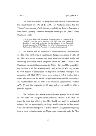 AKN v ALC [2015] SGCA 18
60
113 The main issue before the Judge in relation to Issue 6 concerned the
true interpretation of s 10.3 of the APA. The Purchasers argued that the
Tribunal’s interpretation of s 10.3 should be upheld, and that s 10.3 provided a
very limited “gateway” [emphasis in original omitted] to the OMNA. In the
Purchasers’ words:
… It is only when the particular dispute would in essence be a
“default” referred to in Section 10.3 APA that the [Secured
Creditors] may seek to invoke the jurisdiction of the [Morian]
Courts under [the OMNA] (see the illustration provided by the
Tribunal at [98] of the Award). … [emphasis in original]
114 The problem with the Purchasers’ – and the Tribunal’s – interpretation
of s 10.3 of the APA is that it would render that provision otiose. If s 10.3 of
the APA were meant to cover only those situations that dealt solely and
exclusively with either party’s obligations under the OMNA – such as the
Purchasers’ payment obligations under the Notes – there would be no need for
that provision at all. This is because ss 10.1 and 10.2 of the APA only purport
to cover disputes or controversies “in respect of all matters relating to or in
connection with [the] APA”. Hence, even without s 10.3, it is clear that a
matter which concerns the parties’ obligations under the OMNA alone cannot
and would not fall within the ambit of the arbitration agreement in s 10 of the
APA. We put this proposition to Mr Yeap and he was unable to offer a
plausible response.
115 The Purchasers also pointed to the difference between the words used
in s 10.1 and s 10.3 – “dispute” in the former and “default” in the latter – to
make the point that s 10.3 of the APA should only apply to undisputed
defaults. This, as pointed out by the Judge, would mean that the Purchasers
would have the unilateral power to dictate whether a disagreement regarding
their payment obligations under the Notes would be resolved under the APA
 