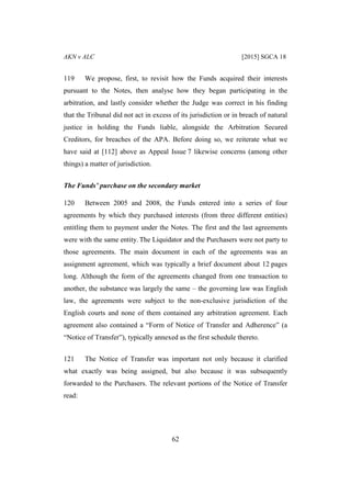 AKN v ALC [2015] SGCA 18
62
119 We propose, first, to revisit how the Funds acquired their interests
pursuant to the Notes, then analyse how they began participating in the
arbitration, and lastly consider whether the Judge was correct in his finding
that the Tribunal did not act in excess of its jurisdiction or in breach of natural
justice in holding the Funds liable, alongside the Arbitration Secured
Creditors, for breaches of the APA. Before doing so, we reiterate what we
have said at [112] above as Appeal Issue 7 likewise concerns (among other
things) a matter of jurisdiction.
The Funds’ purchase on the secondary market
120 Between 2005 and 2008, the Funds entered into a series of four
agreements by which they purchased interests (from three different entities)
entitling them to payment under the Notes. The first and the last agreements
were with the same entity. The Liquidator and the Purchasers were not party to
those agreements. The main document in each of the agreements was an
assignment agreement, which was typically a brief document about 12 pages
long. Although the form of the agreements changed from one transaction to
another, the substance was largely the same – the governing law was English
law, the agreements were subject to the non-exclusive jurisdiction of the
English courts and none of them contained any arbitration agreement. Each
agreement also contained a “Form of Notice of Transfer and Adherence” (a
“Notice of Transfer”), typically annexed as the first schedule thereto.
121 The Notice of Transfer was important not only because it clarified
what exactly was being assigned, but also because it was subsequently
forwarded to the Purchasers. The relevant portions of the Notice of Transfer
read:
 