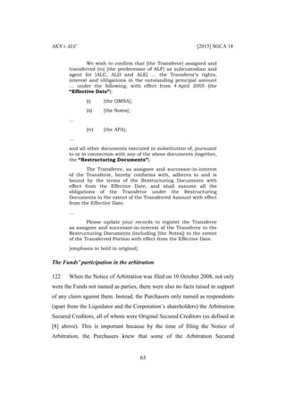AKN v ALC [2015] SGCA 18
63
We wish to confirm that [the Transferor] assigned and
transferred [to] [the predecessor of ALF] as subcustodian and
agent for [ALC, ALD and ALE] … the Transferor’s rights,
interest and obligations in the outstanding principal amount
… under the following, with effect from 4 April 2005 (the
“Effective Date”):
(i) [the OMNA];
(ii) [the Notes];
…
(iv) [the APA];
…
and all other documents executed in substitution of, pursuant
to or in connection with any of the above documents (together,
the “Restructuring Documents”).
The Transferee, as assignee and successor-in-interest
of the Transferor, hereby conforms with, adheres to and is
bound by the terms of the Restructuring Documents with
effect from the Effective Date, and shall assume all the
obligations of the Transferor under the Restructuring
Documents to the extent of the Transferred Amount with effect
from the Effective Date.
…
Please update your records to register the Transferee
as assignee and successor-in-interest of the Transferor to the
Restructuring Documents (including [the Notes]) to the extent
of the Transferred Portion with effect from the Effective Date.
[emphasis in bold in original]
The Funds’ participation in the arbitration
122 When the Notice of Arbitration was filed on 10 October 2008, not only
were the Funds not named as parties, there were also no facts raised in support
of any claim against them. Instead, the Purchasers only named as respondents
(apart from the Liquidator and the Corporation’s shareholders) the Arbitration
Secured Creditors, all of whom were Original Secured Creditors (as defined at
[8] above). This is important because by the time of filing the Notice of
Arbitration, the Purchasers knew that some of the Arbitration Secured
 