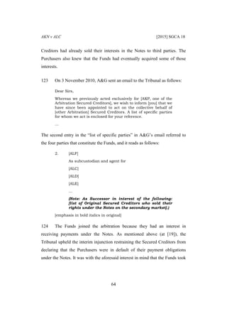 AKN v ALC [2015] SGCA 18
64
Creditors had already sold their interests in the Notes to third parties. The
Purchasers also knew that the Funds had eventually acquired some of those
interests.
123 On 3 November 2010, A&G sent an email to the Tribunal as follows:
Dear Sirs,
Whereas we previously acted exclusively for [AKP, one of the
Arbitration Secured Creditors], we wish to inform [you] that we
have since been appointed to act on the collective behalf of
[other Arbitration] Secured Creditors. A list of specific parties
for whom we act is enclosed for your reference.
…
The second entry in the “list of specific parties” in A&G’s email referred to
the four parties that constitute the Funds, and it reads as follows:
2. [ALF]
As subcustodian and agent for
[ALC]
[ALD]
[ALE]
…
(Note: As Successor in interest of the following:
[list of Original Secured Creditors who sold their
rights under the Notes on the secondary market].)
[emphasis in bold italics in original]
124 The Funds joined the arbitration because they had an interest in
receiving payments under the Notes. As mentioned above (at [19]), the
Tribunal upheld the interim injunction restraining the Secured Creditors from
declaring that the Purchasers were in default of their payment obligations
under the Notes. It was with the aforesaid interest in mind that the Funds took
 
