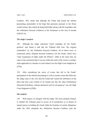 AKN v ALC [2015] SGCA 18
66
Creditors. This meant that although the Funds had joined the arbitral
proceedings presumably in the hope that payments pursuant to the Notes
would resume, they ended up being held liable (along with the Liquidator and
the Arbitration Secured Creditors) to the Purchasers in the sum of around
US$103.7m.
The Judge’s analysis
128 Although the Judge expressed “much sympathy for the Funds’
position” and found it odd that the Tribunal held both “the original
noteholders” (ie, the Arbitration Secured Creditors, all of whom were, as
mentioned earlier, Original Secured Creditors) and the Funds, which were
“mere assignee[s] of rights under the [N]otes”, liable at the same time, he
came to the conclusion that it was not within the remit of the court in a setting-
aside application to interfere in such matters (see the High Court Judgment at
[276]).
129 After considering the series of events that led to the Funds’
participation in the arbitral proceedings as well as certain events that followed,
the Judge came to the view that the Funds had “joined the arbitration on the
basis that they were content to be treated just like the other [Arbitration]
[S]ecured [C]reditors, without distinction and for all purposes” (see the High
Court Judgment at [296]).
Our analysis
130 With respect, we disagree with the Judge. The issue, properly framed,
is whether the Tribunal acted in excess of its jurisdiction or in breach of
natural justice in holding the Funds liable for breaches of certain obligations
under the APA alongside the Arbitration Secured Creditors (and the
 