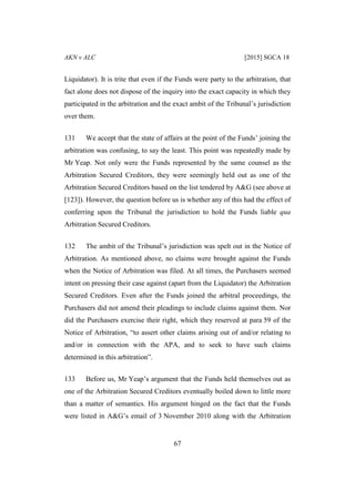AKN v ALC [2015] SGCA 18
67
Liquidator). It is trite that even if the Funds were party to the arbitration, that
fact alone does not dispose of the inquiry into the exact capacity in which they
participated in the arbitration and the exact ambit of the Tribunal’s jurisdiction
over them.
131 We accept that the state of affairs at the point of the Funds’ joining the
arbitration was confusing, to say the least. This point was repeatedly made by
Mr Yeap. Not only were the Funds represented by the same counsel as the
Arbitration Secured Creditors, they were seemingly held out as one of the
Arbitration Secured Creditors based on the list tendered by A&G (see above at
[123]). However, the question before us is whether any of this had the effect of
conferring upon the Tribunal the jurisdiction to hold the Funds liable qua
Arbitration Secured Creditors.
132 The ambit of the Tribunal’s jurisdiction was spelt out in the Notice of
Arbitration. As mentioned above, no claims were brought against the Funds
when the Notice of Arbitration was filed. At all times, the Purchasers seemed
intent on pressing their case against (apart from the Liquidator) the Arbitration
Secured Creditors. Even after the Funds joined the arbitral proceedings, the
Purchasers did not amend their pleadings to include claims against them. Nor
did the Purchasers exercise their right, which they reserved at para 59 of the
Notice of Arbitration, “to assert other claims arising out of and/or relating to
and/or in connection with the APA, and to seek to have such claims
determined in this arbitration”.
133 Before us, Mr Yeap’s argument that the Funds held themselves out as
one of the Arbitration Secured Creditors eventually boiled down to little more
than a matter of semantics. His argument hinged on the fact that the Funds
were listed in A&G’s email of 3 November 2010 along with the Arbitration
 