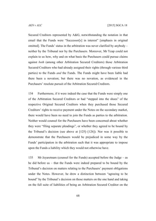 AKN v ALC [2015] SGCA 18
68
Secured Creditors represented by A&G, notwithstanding the notation in that
email that the Funds were “Successor[s] in interest” [emphasis in original
omitted]. The Funds’ status in the arbitration was never clarified by anybody –
neither by the Tribunal nor by the Purchasers. Moreover, Mr Yeap could not
explain to us how, why and on what basis the Purchasers could pursue claims
against both (among other Arbitration Secured Creditors) those Arbitration
Secured Creditors who had already assigned their rights (through various third
parties) to the Funds and the Funds. The Funds might have been liable had
there been a novation; but there was no novation, as evidenced in the
Purchasers’ resolute pursuit of the Arbitration Secured Creditors.
134 Furthermore, if it were indeed the case that the Funds were simply one
of the Arbitration Secured Creditors or had “stepped into the shoes” of the
respective Original Secured Creditors when they purchased those Secured
Creditors’ rights to receive payment under the Notes on the secondary market,
there would have been no need to join the Funds as parties to the arbitration.
Neither would counsel for the Purchasers have been concerned about whether
they were “filing separate pleadings”, or whether they agreed to be bound by
the Tribunal’s decision (see above at [125]–[126]). Nor was it possible to
demonstrate that the Purchasers would be prejudiced in some way by the
Funds’ participation in the arbitration such that it was appropriate to impose
upon the Funds a liability which they would not otherwise have.
135 Mr Jeyaretnam (counsel for the Funds) accepted before the Judge – as
he did before us – that the Funds were indeed prepared to be bound by the
Tribunal’s decision on matters relating to the Purchasers’ payment obligations
under the Notes. However, he drew a distinction between “agreeing to be
bound” by the Tribunal’s decision on those matters on the one hand and taking
on the full suite of liabilities of being an Arbitration Secured Creditor on the
 