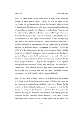 AKN v ALC [2015] SGCA 18
69
other. The former meant that the Funds would be bound by the Tribunal’s
findings on those specific matters. Indeed, this was the extent of the
clarification that Mr Yeap sought at the time the Funds were joined as parties
to the arbitration. The latter, on the other hand, connotes a fundamental change
of status affecting the rights and obligations of the Funds, the Purchasers and
the Arbitration Secured Creditors. Nowhere (neither in Mr Yeap’s submissions
for the Purchasers, nor in the Award, nor in the High Court Judgment) was it
explained how or on what legal basis such a change of status could possibly
have come to pass; nor on what basis the Tribunal acquired the jurisdiction to
effect such a change of status by ruling that the Funds should be held liable
alongside the Arbitration Secured Creditors (and the Liquidator) for breaches
of the APA. The Judge accepted that the former (ie, that the Funds would be
bound by the Tribunal’s findings on matters pertaining to the Purchasers’
payment obligations under the Notes, but would not take on the full suite of
liabilities of being an Arbitration Secured Creditor) “may have been what the
Funds thought at the time … [but] this did not appear to be the objective
message that they were sending to either the [T]ribunal or … the [Purchasers]”
(see the High Court Judgment at [292]). With respect, in our judgment, this
fell woefully short of a sound legal basis for giving effect to the dramatic
consequences that the Tribunal felt able to visit upon the Funds.
136 We agree with the Judge’s analysis that the Funds were only prepared
to be bound by the Tribunal’s decision in respect of findings that concerned
the Purchasers’ payment obligations under the Notes, but we disagree that the
objective evidence indicated anything else. It is important to note that the
burden was always on the Purchasers to establish their claims before the
Tribunal. All along, the Purchasers conducted their case as being against the
Liquidator and the Arbitration Secured Creditors, all of whom (it bears
reiterating) were Original Secured Creditors. Even after the Award was
 
