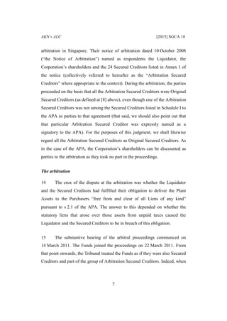 AKN v ALC [2015] SGCA 18
7
arbitration in Singapore. Their notice of arbitration dated 10 October 2008
(“the Notice of Arbitration”) named as respondents the Liquidator, the
Corporation’s shareholders and the 24 Secured Creditors listed in Annex 1 of
the notice (collectively referred to hereafter as the “Arbitration Secured
Creditors” where appropriate to the context). During the arbitration, the parties
proceeded on the basis that all the Arbitration Secured Creditors were Original
Secured Creditors (as defined at [8] above), even though one of the Arbitration
Secured Creditors was not among the Secured Creditors listed in Schedule I to
the APA as parties to that agreement (that said, we should also point out that
that particular Arbitration Secured Creditor was expressly named as a
signatory to the APA). For the purposes of this judgment, we shall likewise
regard all the Arbitration Secured Creditors as Original Secured Creditors. As
in the case of the APA, the Corporation’s shareholders can be discounted as
parties to the arbitration as they took no part in the proceedings.
The arbitration
14 The crux of the dispute at the arbitration was whether the Liquidator
and the Secured Creditors had fulfilled their obligation to deliver the Plant
Assets to the Purchasers “free from and clear of all Liens of any kind”
pursuant to s 2.1 of the APA. The answer to this depended on whether the
statutory liens that arose over those assets from unpaid taxes caused the
Liquidator and the Secured Creditors to be in breach of this obligation.
15 The substantive hearing of the arbitral proceedings commenced on
14 March 2011. The Funds joined the proceedings on 22 March 2011. From
that point onwards, the Tribunal treated the Funds as if they were also Secured
Creditors and part of the group of Arbitration Secured Creditors. Indeed, when
 