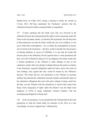 AKN v ALC [2015] SGCA 18
70
handed down on 9 May 2012, during a hearing to clarify the Award on
12 June 2012, Mr Yeap maintained the Purchasers’ position that the
Arbitration Secured Creditors remained liable as respondents.
137 It bears repeating that the Funds were only ever involved in the
arbitration because they had purchased the right to receive payments under the
Notes on the secondary market. As noted by Mr Jeyaretnam, the risk they bore
in that transaction was that the Notes would turn out to be worthless. It was
never within their contemplation – nor, we think, the contemplation of anyone
else involved in the transaction – that they would eventually face the prospect
of bearing liabilities in excess of US$100m. It is true that the Funds did
become party to the arbitration, but the question then is: what jurisdiction did
they vest in the Tribunal by doing so? In our judgment, the Funds vested only
a limited jurisdiction in the Tribunal to make findings of fact on the
substantive matters that were already in dispute between the parties in relation
to the Purchasers’ payment obligations under the Notes, and to the extent of
such findings, they agreed that they would be bound by the Tribunal’s
decision. The Funds did not vest jurisdiction in the Tribunal to ascertain
whether they had become Arbitration Secured Creditors and thereby taken on
the substantive obligations that went with such a change of status; much less
did they vest the Tribunal with the jurisdiction to convert their status from
being “mere assignee[s] of rights under the [N]otes” (see the High Court
Judgment at [276]) to being Arbitration Secured Creditors with the
accompanying obligations of being such.
138 In the circumstances, we are satisfied that the Tribunal did not have the
jurisdiction to hold the Funds liable for breaches of the APA as it did.
Accordingly, we answer Appeal Issue 7 affirmatively.
 
