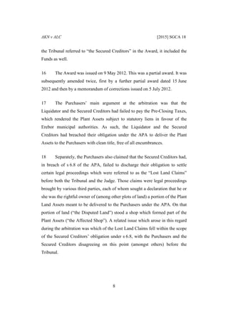 AKN v ALC [2015] SGCA 18
8
the Tribunal referred to “the Secured Creditors” in the Award, it included the
Funds as well.
16 The Award was issued on 9 May 2012. This was a partial award. It was
subsequently amended twice, first by a further partial award dated 15 June
2012 and then by a memorandum of corrections issued on 5 July 2012.
17 The Purchasers’ main argument at the arbitration was that the
Liquidator and the Secured Creditors had failed to pay the Pre-Closing Taxes,
which rendered the Plant Assets subject to statutory liens in favour of the
Erebor municipal authorities. As such, the Liquidator and the Secured
Creditors had breached their obligation under the APA to deliver the Plant
Assets to the Purchasers with clean title, free of all encumbrances.
18 Separately, the Purchasers also claimed that the Secured Creditors had,
in breach of s 6.8 of the APA, failed to discharge their obligation to settle
certain legal proceedings which were referred to as the “Lost Land Claims”
before both the Tribunal and the Judge. Those claims were legal proceedings
brought by various third parties, each of whom sought a declaration that he or
she was the rightful owner of (among other plots of land) a portion of the Plant
Land Assets meant to be delivered to the Purchasers under the APA. On that
portion of land (“the Disputed Land”) stood a shop which formed part of the
Plant Assets (“the Affected Shop”). A related issue which arose in this regard
during the arbitration was which of the Lost Land Claims fell within the scope
of the Secured Creditors’ obligation under s 6.8, with the Purchasers and the
Secured Creditors disagreeing on this point (amongst others) before the
Tribunal.
 