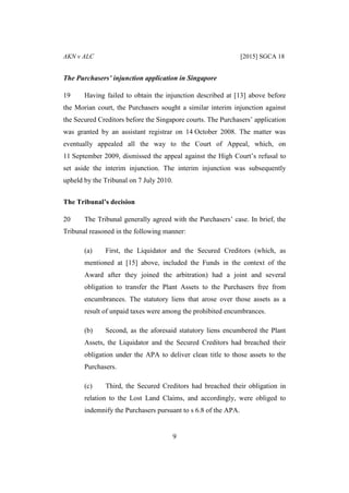 AKN v ALC [2015] SGCA 18
9
The Purchasers’ injunction application in Singapore
19 Having failed to obtain the injunction described at [13] above before
the Morian court, the Purchasers sought a similar interim injunction against
the Secured Creditors before the Singapore courts. The Purchasers’ application
was granted by an assistant registrar on 14 October 2008. The matter was
eventually appealed all the way to the Court of Appeal, which, on
11 September 2009, dismissed the appeal against the High Court’s refusal to
set aside the interim injunction. The interim injunction was subsequently
upheld by the Tribunal on 7 July 2010.
The Tribunal’s decision
20 The Tribunal generally agreed with the Purchasers’ case. In brief, the
Tribunal reasoned in the following manner:
(a) First, the Liquidator and the Secured Creditors (which, as
mentioned at [15] above, included the Funds in the context of the
Award after they joined the arbitration) had a joint and several
obligation to transfer the Plant Assets to the Purchasers free from
encumbrances. The statutory liens that arose over those assets as a
result of unpaid taxes were among the prohibited encumbrances.
(b) Second, as the aforesaid statutory liens encumbered the Plant
Assets, the Liquidator and the Secured Creditors had breached their
obligation under the APA to deliver clean title to those assets to the
Purchasers.
(c) Third, the Secured Creditors had breached their obligation in
relation to the Lost Land Claims, and accordingly, were obliged to
indemnify the Purchasers pursuant to s 6.8 of the APA.
 
