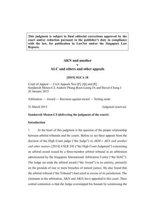 This judgment is subject to final editorial corrections approved by the
court and/or redaction pursuant to the publisher’s duty in compliance
with the law, for publication in LawNet and/or the Singapore Law
Reports.
AKN and another
v
ALC and others and other appeals
[2015] SGCA 18
Court of Appeal — Civil Appeals Nos [P], [Q] and [R]
Sundaresh Menon CJ, Andrew Phang Boon Leong JA and Steven Chong J
26 January 2015
Arbitration — Award — Recourse against award — Setting aside
31 March 2015 Judgment reserved.
Sundaresh Menon CJ (delivering the judgment of the court):
Introduction
1 At the heart of this judgment is the question of the proper relationship
between arbitral tribunals and the courts. Before us are three appeals from the
decision of the High Court judge (“the Judge”) in AKM v AKN and another
and other matters [2014] 4 SLR 245 (“the High Court Judgment”) concerning
an arbitral award issued by a three-member arbitral tribunal in an arbitration
administered by the Singapore International Arbitration Centre (“the SIAC”).
The Judge set aside the arbitral award (“the Award”) in its entirety, primarily
on the grounds of one or more breaches of natural justice. He also found that
the arbitral tribunal (“the Tribunal”) had acted in excess of its jurisdiction. The
claimants in the arbitration, AKN and AKO, have appealed to this court. Their
central contention is that the Judge overstepped his bounds by scrutinising the
 