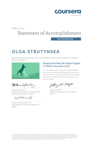 coursera.org
Statement of Accomplishment
WITH DISTINCTION
JUNE 24, 2015
OLGA STRUTYNSKA
HAS SUCCESSFULLY COMPLETED THE U.S. DEPARTMENT OF STATE AND UNIVERSITY OF OREGON'S
ONLINE OFFERING OF
Shaping the Way We Teach English,
2: Paths to Success in ELT
This 5-week online teacher training course (approximately 30
hours of work) introduces English language teaching methods,
including the topics of integrating skills, alternative assessment,
individual learner differences, classroom management, and
reflective teaching.
DEBORAH HEALEY, PH.D.
AMERICAN ENGLISH INSTITUTE/DEPARTMENT OF
LINGUISTICS, UNIVERSITY OF OREGON
JEFFREY M. MAGOTO
AMERICAN ENGLISH INSTITUTE, UNIVERSITY OF
OREGON
ELIZABETH HANSON-SMITH, PH.D.
AMERICAN ENGLISH INSTITUTE, UNIVERSITY OF
OREGON
PLEASE NOTE: THE ONLINE OFFERING OF THIS CLASS DOES NOT REFLECT THE ENTIRE CURRICULUM OFFERED TO STUDENTS ENROLLED AT
THE UNIVERSITY OF OREGON. THIS STATEMENT DOES NOT AFFIRM THAT THIS STUDENT WAS ENROLLED AS A STUDENT AT THE UNIVERSITY
OF OREGON IN ANY WAY. IT DOES NOT CONFER A UNIVERSITY OF OREGON GRADE; IT DOES NOT CONFER UNIVERSITY OF OREGON CREDIT; IT
DOES NOT CONFER A UNIVERSITY OF OREGON DEGREE; AND IT DOES NOT VERIFY THE IDENTITY OF THE STUDENT.
 