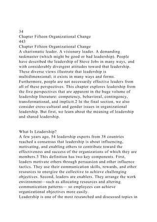 34
Chapter Fifteen Organizational Change
443
Chapter Fifteen Organizational Change
A charismatic leader. A visionary leader. A demanding
taskmaster (which might be good or bad leadership). People
have described the leadership of Steve Jobs in many ways, and
with considerably divergent attitudes toward that leadership.
These diverse views illustrate that leadership is
multidimensional; it exists in many ways and forms.
Furthermore, people are not necessarily effective leaders from
all of these perspectives. This chapter explores leadership from
the five perspectives that are apparent in the huge volume of
leadership literature: competency, behavioral, contingency,
transformational, and implicit.2 In the final section, we also
consider cross-cultural and gender issues in organizational
leadership. But first, we learn about the meaning of leadership
and shared leadership.
What Is Leadership?
A few years ago, 54 leadership experts from 38 countries
reached a consensus that leadership is about influencing,
motivating, and enabling others to contribute toward the
effectiveness and success of the organizations of which they are
members.3 This definition has two key components. First,
leaders motivate others through persuasion and other influence
tactics. They use their communication skills, rewards, and other
resources to energize the collective to achieve challenging
objectives. Second, leaders are enablers. They arrange the work
environment—such as allocating resources and altering
communication patterns— so employees can achieve
organizational objectives more easily.
Leadership is one of the most researched and discussed topics in
 