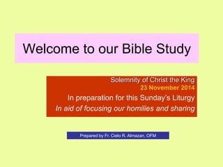 Welcome to our Bible Study 
Solemnity of Christ the King 
23 November 2014 
In preparation for this Sunday’s Liturgy 
In aid of focusing our homilies and sharing 
Prepared by Fr. Cielo R. Almazan, OFM 
 