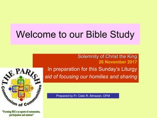 Welcome to our Bible Study
Solemnity of Christ the King
26 November 2017
In preparation for this Sunday’s Liturgy
In aid of focusing our homilies and sharing
Prepared by Fr. Cielo R. Almazan, OFM
 