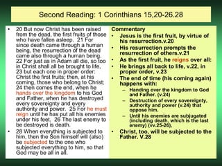 Second Reading: 1 Corinthians 15,20-26.28
• 20 But now Christ has been raised
from the dead, the first fruits of those
who have fallen asleep. 21 For
since death came through a human
being, the resurrection of the dead
came also through a human being.
22 For just as in Adam all die, so too
in Christ shall all be brought to life,
23 but each one in proper order:
Christ the first fruits; then, at his
coming, those who belong to Christ;
24 then comes the end, when he
hands over the kingdom to his God
and Father, when he has destroyed
every sovereignty and every
authority and power. 25 For he must
reign until he has put all his enemies
under his feet. 26 The last enemy to
be destroyed is death.
• 28 When everything is subjected to
him, then the Son himself will (also)
be subjected to the one who
subjected everything to him, so that
God may be all in all.
Commentary
• Jesus is the first fruit, by virtue of
his resurrection.v.20
• His resurrection prompts the
resurrection of others.v.21
• As the first fruit, he reigns over all:
• He brings all back to life, v.22, in
proper order, v.23
• The end of time (his coming again)
happens with:
– Handing over the kingdom to God
and Father. (v.24)
– Destruction of every sovereignty,
authority and power (v.24) that
oppose him.
– Until his enemies are subjugated
(including death, which is the last
enemy) (vv.25-26),
• Christ, too, will be subjected to the
Father. V.28
 