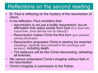Reflections on the second reading
• St. Paul is reflecting on the mystery of the resurrection of
Jesus.
• In his reflection, Paul considers that:
– resurrection is not just a bodily resurrection, but an
affirmation that Jesus comes from God (it is God who
raised him. Jesus did not rise by himself.)
– Resurrection makes Christ the first born (pre-eminent
among all people).
– Resurrection empowers Christ to destroy his enemies
(anything / anybody that contradicts his teachings and
mystery), including death.
– The believers will be like Christ resurrecting, defeating
all enemies.
• We cannot understand Christ’s kingship without faith in
his resurrection.
• Christ’s kingship is submission to the Father.
 