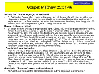 Gospel: Matthew 25:31-46
Setting: Son of Man as judge, as shepherd
• 31 "When the Son of Man comes in his glory, and all the angels with him, he will sit upon
his glorious throne, 32 and all the nations will be assembled before him. And he will
separate them one from another, as a shepherd separates the sheep from the goats. 33
He will place the sheep on his right and the goats on his left.
Reward to the committed
• 34 Then the king will say to those on his right, 'Come, you who are blessed by my Father.
Inherit the kingdom prepared for you from the foundation of the world. 35 For I was
hungry and you gave me food, I was thirsty and you gave me drink, a stranger and you
welcomed me, 36 naked and you clothed me, ill and you cared for me, in prison and you
visited me.' 37 Then the righteous will answer him and say, 'Lord, when did we see you
hungry and feed you, or thirsty and give you drink? 38 When did we see you a stranger
and welcome you, or naked and clothe you? 39 When did we see you ill or in prison, and
visit you?' 40 And the king will say to them in reply, 'Amen, I say to you, whatever you did
for one of these least brothers of mine, you did for me.‘
Punishment to uncommitted
41 Then he will say to those on his left, 'Depart from me, you accursed, into the eternal fire
prepared for the devil and his angels. 42 For I was hungry and you gave me no food, I
was thirsty and you gave me no drink, 43 a stranger and you gave me no welcome,
naked and you gave me no clothing, ill and in prison, and you did not care for me.' 44
Then they will answer and say, 'Lord, when did we see you hungry or thirsty or a stranger
or naked or ill or in prison, and not minister to your needs?' 45 He will answer them,
'Amen, I say to you, what you did not do for one of these least ones, you did not do for
me.'
Conclusion / Recap of reward and punishment
• 46 And these will go off to eternal punishment, but the righteous to eternal life."
A simple outline!
 