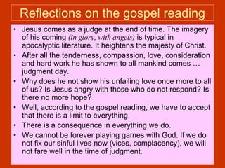 Reflections on the gospel reading
• Jesus comes as a judge at the end of time. The imagery
of his coming (in glory, with angels) is typical in
apocalyptic literature. It heightens the majesty of Christ.
• After all the tenderness, compassion, love, consideration
and hard work he has shown to all mankind comes …
judgment day.
• Why does he not show his unfailing love once more to all
of us? Is Jesus angry with those who do not respond? Is
there no more hope?
• Well, according to the gospel reading, we have to accept
that there is a limit to everything.
• There is a consequence in everything we do.
• We cannot be forever playing games with God. If we do
not fix our sinful lives now (vices, complacency), we will
not fare well in the time of judgment.
 