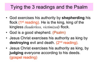 Tying the 3 readings and the Psalm
• God exercises his authority by shepherding his
flock (1st reading). He is the king, king of the
kingless (leaderless, victimized) flock.
• God is a good shepherd. (Psalm)
• Jesus Christ exercises his authority as king by
destroying evil and death. (2nd reading).
• Jesus Christ exercises his authority as king, by
judging everyone according to his deeds.
(gospel reading)
 