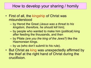 How to develop your sharing / homily
• First of all, the kingship of Christ was
misunderstood
– by Herod the Great (Jesus was a threat to his
kingdom, therefore, he should kill him),
– by people who wanted to make him (political) king
after feeding the thousands, and then
– by Pilate (are you the king of the Jews?) like the
Hasmonean kings.
– by us (who don’t submit to his rule).
• But Christ as king was unexpectedly affirmed by
the thief at the right hand of Christ during the
crucifixion.
 