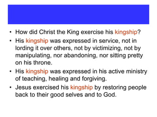 • How did Christ the King exercise his kingship?
• His kingship was expressed in service, not in
lording it over others, not by victimizing, not by
manipulating, nor abandoning, nor sitting pretty
on his throne.
• His kingship was expressed in his active ministry
of teaching, healing and forgiving.
• Jesus exercised his kingship by restoring people
back to their good selves and to God.
 