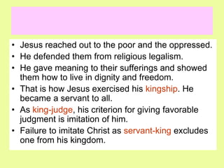 • Jesus reached out to the poor and the oppressed.
• He defended them from religious legalism.
• He gave meaning to their sufferings and showed
them how to live in dignity and freedom.
• That is how Jesus exercised his kingship. He
became a servant to all.
• As king-judge, his criterion for giving favorable
judgment is imitation of him.
• Failure to imitate Christ as servant-king excludes
one from his kingdom.
 