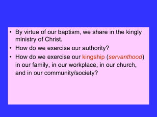 • By virtue of our baptism, we share in the kingly
ministry of Christ.
• How do we exercise our authority?
• How do we exercise our kingship (servanthood)
in our family, in our workplace, in our church,
and in our community/society?
 