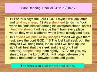 First Reading: Ezekiel 34:11-12.15-17
• 11 For thus says the Lord GOD: I myself will look after
and tend my sheep. 12 As a shepherd tends his flock
when he finds himself among his scattered sheep, so will
I tend my sheep. I will rescue them from every place
where they were scattered when it was cloudy and dark.
• 15 I myself will pasture my sheep; I myself will give them
rest, says the Lord GOD. 16 The lost I will seek out, the
strayed I will bring back, the injured I will bind up, the
sick I will heal (but the sleek and the strong I will
destroy), shepherding them rightly. 17 As for you, my
sheep, says the Lord GOD, I will judge between one
sheep and another, between rams and goats.
The focus is on God as shepherd (king).
 