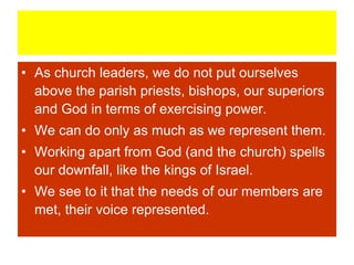 • As church leaders, we do not put ourselves
above the parish priests, bishops, our superiors
and God in terms of exercising power.
• We can do only as much as we represent them.
• Working apart from God (and the church) spells
our downfall, like the kings of Israel.
• We see to it that the needs of our members are
met, their voice represented.
 