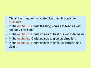 • Christ the King comes to shepherd us through the
eucharist.
• In the eucharist, Christ the King comes to feed us with
his body and blood.
• In the eucharist, Christ comes to heal our woundedness.
• In the eucharist, Christ comes to give us direction.
• In the eucharist, Christ comes to save us from sin and
death.
 
