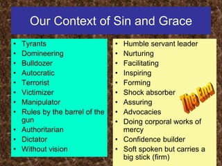 Our Context of Sin and Grace
• Tyrants
• Domineering
• Bulldozer
• Autocratic
• Terrorist
• Victimizer
• Manipulator
• Rules by the barrel of the
gun
• Authoritarian
• Dictator
• Without vision
• Humble servant leader
• Nurturing
• Facilitating
• Inspiring
• Forming
• Shock absorber
• Assuring
• Advocacies
• Doing corporal works of
mercy
• Confidence builder
• Soft spoken but carries a
big stick (firm)
 