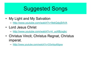 Suggested Songs
• My Light and My Salvation
– http://www.youtube.com/watch?v=9ekQdpjS4VA
• Lord Jesus Christ
– http://www.youtube.com/watch?v=4_uoXBzxgbc
• Christus Vincit, Christus Regnat, Christus
imperat.
– http://www.youtube.com/watch?v=O3xHpy60gxw
 