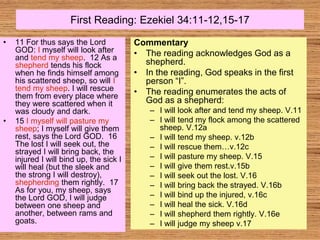 First Reading: Ezekiel 34:11-12,15-17
• 11 For thus says the Lord
GOD: I myself will look after
and tend my sheep. 12 As a
shepherd tends his flock
when he finds himself among
his scattered sheep, so will I
tend my sheep. I will rescue
them from every place where
they were scattered when it
was cloudy and dark.
• 15 I myself will pasture my
sheep; I myself will give them
rest, says the Lord GOD. 16
The lost I will seek out, the
strayed I will bring back, the
injured I will bind up, the sick I
will heal (but the sleek and
the strong I will destroy),
shepherding them rightly. 17
As for you, my sheep, says
the Lord GOD, I will judge
between one sheep and
another, between rams and
goats.
Commentary
• The reading acknowledges God as a
shepherd.
• In the reading, God speaks in the first
person “I”.
• The reading enumerates the acts of
God as a shepherd:
– I will look after and tend my sheep. V.11
– I will tend my flock among the scattered
sheep. V.12a
– I will tend my sheep. v.12b
– I will rescue them…v.12c
– I will pasture my sheep. V.15
– I will give them rest.v.15b
– I will seek out the lost. V.16
– I will bring back the strayed. V.16b
– I will bind up the injured, v.16c
– I will heal the sick. V.16d
– I will shepherd them rightly. V.16e
– I will judge my sheep v.17
 