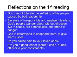 Reflections on the 1st reading
• God cannot tolerate the suffering of his people
caused by bad leadership.
• Because of irresponsible and negligent leaders,
God’s people wander about without direction,
live in chaos, are defenseless, and prone to
danger.
• God is determined to shepherd them, to give
them justice.
• Do you cause pain to your loved ones?
• Are you a good leader (parent, uncle, auntie,
officer) to your constituents?
 