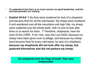 • To understand why there is so much concern on good leadership, read the
text that precedes our reading:
• Ezekiel 34:5-8 5 So they were scattered for lack of a shepherd,
and became food for all the wild beasts. My sheep were scattered
6 and wandered over all the mountains and high hills; my sheep
were scattered over the whole earth, with no one to look after
them or to search for them. 7 Therefore, shepherds, hear the
word of the LORD: 8 As I live, says the Lord GOD, because my
sheep have been given over to pillage, and because my sheep
have become food for every wild beast, for lack of a shepherd;
because my shepherds did not look after my sheep, but
pastured themselves and did not pasture my sheep.
His shepherds were the kings of Israel. They were
irresponsible.
 