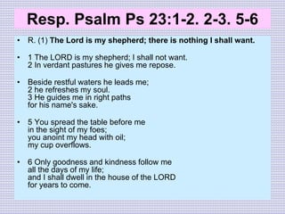 Resp. Psalm Ps 23:1-2. 2-3. 5-6
• R. (1) The Lord is my shepherd; there is nothing I shall want.
• 1 The LORD is my shepherd; I shall not want.
2 In verdant pastures he gives me repose.
• Beside restful waters he leads me;
2 he refreshes my soul.
3 He guides me in right paths
for his name's sake.
• 5 You spread the table before me
in the sight of my foes;
you anoint my head with oil;
my cup overflows.
• 6 Only goodness and kindness follow me
all the days of my life;
and I shall dwell in the house of the LORD
for years to come.
 