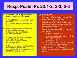 Resp. Psalm Ps 23:1-2, 2-3, 5-6
• R. (1) The Lord is my shepherd;
there is nothing I shall want.
• 1 The LORD is my shepherd; I shall
not want.
2 In verdant pastures he gives me
repose.
• Beside restful waters he leads me;
2 he refreshes my soul.
3 He guides me in right paths
for his name's sake.
• 5 You spread the table before me
in the sight of my foes;
you anoint my head with oil;
my cup overflows.
• 6 Only goodness and kindness follow
me all the days of my life;
and I shall dwell in the house of the
LORD for years to come.
Commentary
• Perhaps, this is the most familiar
psalm for us, Christians.
• Composers have put music into it.
• It is consoling for those who are
burying their dead.
• It enumerates what God does as a
shepherd:
– He gives repose, v.2
– He leads to peaceful place, v.2 (to
relax, recoup energy)
– He guides, v.3
– He throws a banquet, v.5 (feeds)
– He anoints, v.5 (empowers)
• V.6 expresses confidence in
God’s goodness and kindness all
the day.
 