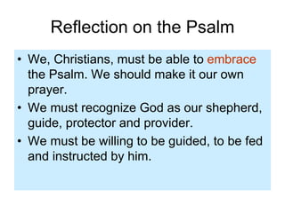 Reflection on the Psalm
• We, Christians, must be able to embrace
the Psalm. We should make it our own
prayer.
• We must recognize God as our shepherd,
guide, protector and provider.
• We must be willing to be guided, to be fed
and instructed by him.
 
