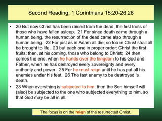 Second Reading: 1 Corinthians 15:20-26.28
• 20 But now Christ has been raised from the dead, the first fruits of
those who have fallen asleep. 21 For since death came through a
human being, the resurrection of the dead came also through a
human being. 22 For just as in Adam all die, so too in Christ shall all
be brought to life, 23 but each one in proper order: Christ the first
fruits; then, at his coming, those who belong to Christ; 24 then
comes the end, when he hands over the kingdom to his God and
Father, when he has destroyed every sovereignty and every
authority and power. 25 For he must reign until he has put all his
enemies under his feet. 26 The last enemy to be destroyed is
death.
• 28 When everything is subjected to him, then the Son himself will
(also) be subjected to the one who subjected everything to him, so
that God may be all in all.
The focus is on the reign of the resurrected Christ.
 