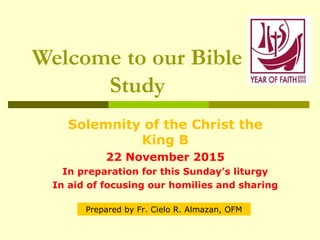 Welcome to our Bible
Study
Solemnity of the Christ the
King B
22 November 2015
In preparation for this Sunday’s liturgy
In aid of focusing our homilies and sharing
Prepared by Fr. Cielo R. Almazan, OFM
 