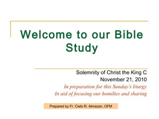 Welcome to our Bible
Study
Solemnity of Christ the King C
November 21, 2010
In preparation for this Sunday’s liturgy
In aid of focusing our homilies and sharing
Prepared by Fr. Cielo R. Almazan, OFM
 