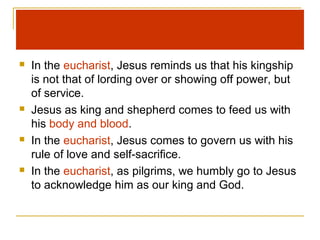  In the eucharist, Jesus reminds us that his kingship
is not that of lording over or showing off power, but
of service.
 Jesus as king and shepherd comes to feed us with
his body and blood.
 In the eucharist, Jesus comes to govern us with his
rule of love and self-sacrifice.
 In the eucharist, as pilgrims, we humbly go to Jesus
to acknowledge him as our king and God.
 
