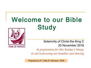 Welcome to our Bible
Study
Solemnity of Christ the King C
20 November 2016
In preparation for this Sunday’s liturgy
As aid in focusing our homilies and sharing
Prepared by Fr. Cielo R. Almazan, OFM
 