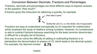 Conversion Between Decimals, Fractions and Percentages
Fractions, decimals and percentages are three different ways to express answers
to the question “How much?”.
A fraction gives the instruction for obtaining a quantity, for example
3
4
Divide the unit (1), i.e. the whole, into 4 equal parts
then take 3 parts.
Fractions are easy to understand conceptually so it’s important for mathematics
which emphasis the study of relations among numbers. However, it’s cumbersome
to add or subtract fractions because searching for the least common denominator
is difficult for a lengthy list of fractions.
One way to over come the difficulty of adding or subtracting fractions is to
standardize the denominators to powers of 10, which leads to the decimal system.
For example, the decimal number 0.75
means
 