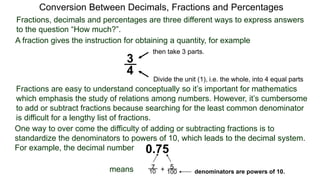 Conversion Between Decimals, Fractions and Percentages
Fractions, decimals and percentages are three different ways to express answers
to the question “How much?”.
A fraction gives the instruction for obtaining a quantity, for example
3
4
Divide the unit (1), i.e. the whole, into 4 equal parts
then take 3 parts.
Fractions are easy to understand conceptually so it’s important for mathematics
which emphasis the study of relations among numbers. However, it’s cumbersome
to add or subtract fractions because searching for the least common denominator
is difficult for a lengthy list of fractions.
One way to over come the difficulty of adding or subtracting fractions is to
standardize the denominators to powers of 10, which leads to the decimal system.
For example, the decimal number 0.75
means 7
10
5
100+ denominators are powers of 10.
 