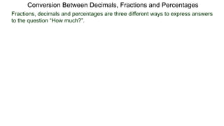 Conversion Between Decimals, Fractions and Percentages
Fractions, decimals and percentages are three different ways to express answers
to the question “How much?”.
 