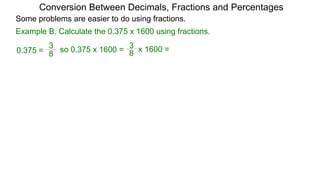 Example B. Calculate the 0.375 x 1600 using fractions.
8
3
so 0.375 x 1600 =
Conversion Between Decimals, Fractions and Percentages
8
3
0.375 = x 1600 =
Some problems are easier to do using fractions.
 