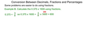 Example B. Calculate the 0.375 x 1600 using fractions.
8
3
so 0.375 x 1600 =
Conversion Between Decimals, Fractions and Percentages
8
3
0.375 = x 1600 = 600
Some problems are easier to do using fractions.
200
 