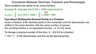 Example B. Calculate the 0.375 x 1600 using fractions.
Conversion Between Decimals, Fractions and Percentages
Some problems are easier to do using fractions.
Fact About Shifting the Decimal Points in a Fraction
Given a fraction, if the decimal points of the numerator and the denominator are
shifted in the same direction with the same number of spaces,
the resulting fraction is an equivalent fraction, i.e. it’s the same.
To change a decimal number of the form 0 . # # # # to a fraction:
1. Put “1.” in the denominator and line up the decimal points.
8
3
so 0.375 x 1600 =
8
3
0.375 = x 1600 = 600
200
 